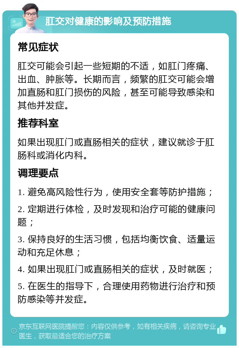 肛交对健康的影响及预防措施 常见症状 肛交可能会引起一些短期的不适，如肛门疼痛、出血、肿胀等。长期而言，频繁的肛交可能会增加直肠和肛门损伤的风险，甚至可能导致感染和其他并发症。 推荐科室 如果出现肛门或直肠相关的症状，建议就诊于肛肠科或消化内科。 调理要点 1. 避免高风险性行为，使用安全套等防护措施； 2. 定期进行体检，及时发现和治疗可能的健康问题； 3. 保持良好的生活习惯，包括均衡饮食、适量运动和充足休息； 4. 如果出现肛门或直肠相关的症状，及时就医； 5. 在医生的指导下，合理使用药物进行治疗和预防感染等并发症。