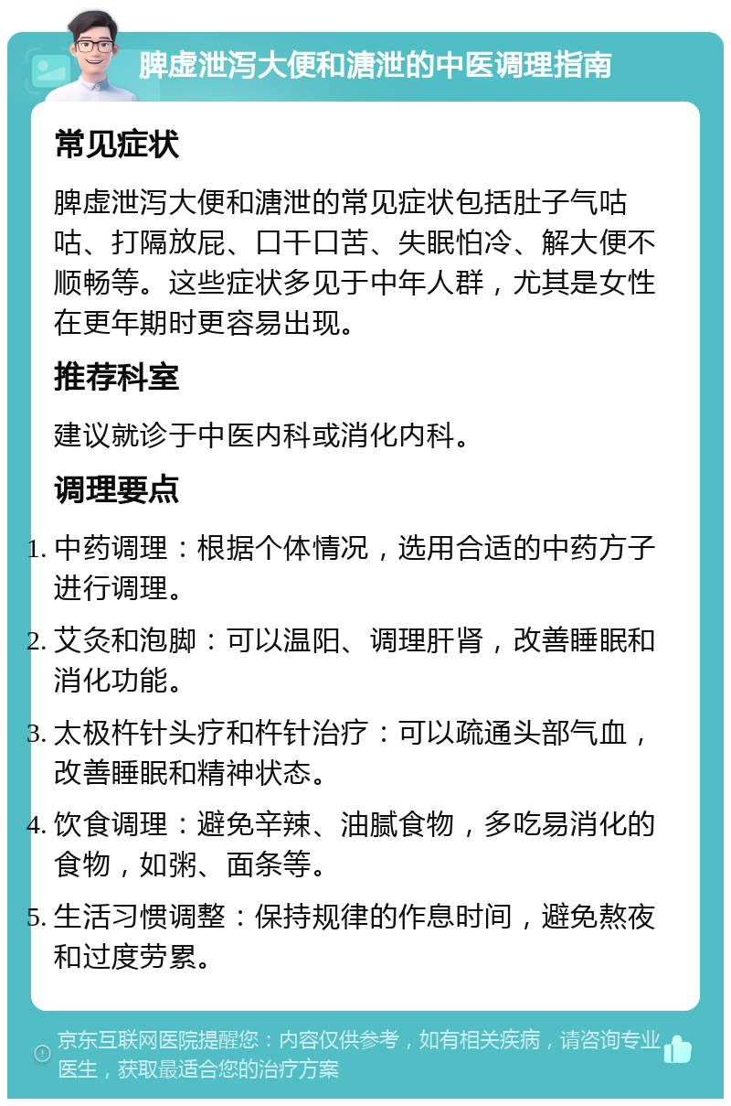 脾虚泄泻大便和溏泄的中医调理指南 常见症状 脾虚泄泻大便和溏泄的常见症状包括肚子气咕咕、打隔放屁、口干口苦、失眠怕冷、解大便不顺畅等。这些症状多见于中年人群，尤其是女性在更年期时更容易出现。 推荐科室 建议就诊于中医内科或消化内科。 调理要点 中药调理：根据个体情况，选用合适的中药方子进行调理。 艾灸和泡脚：可以温阳、调理肝肾，改善睡眠和消化功能。 太极杵针头疗和杵针治疗：可以疏通头部气血，改善睡眠和精神状态。 饮食调理：避免辛辣、油腻食物，多吃易消化的食物，如粥、面条等。 生活习惯调整：保持规律的作息时间，避免熬夜和过度劳累。