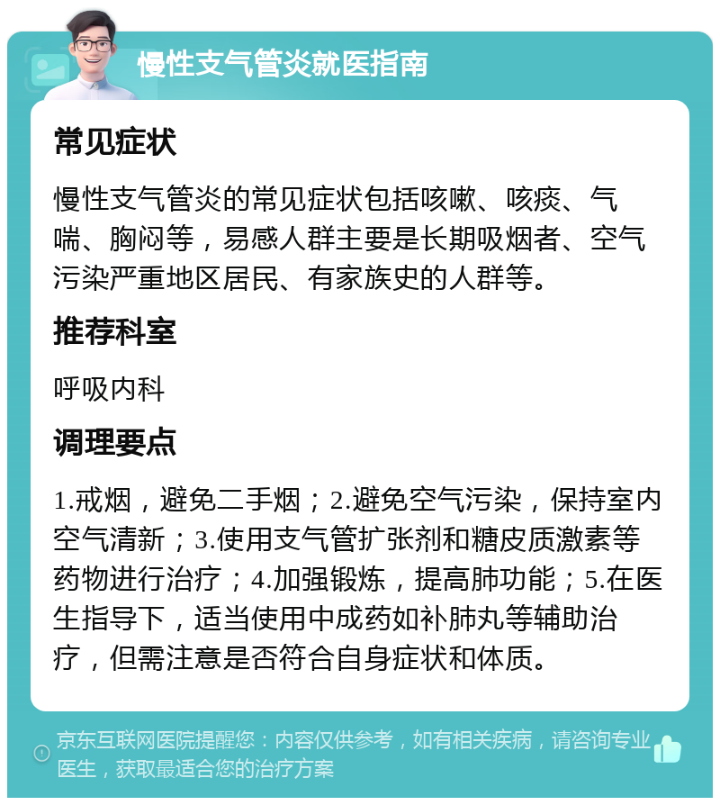 慢性支气管炎就医指南 常见症状 慢性支气管炎的常见症状包括咳嗽、咳痰、气喘、胸闷等，易感人群主要是长期吸烟者、空气污染严重地区居民、有家族史的人群等。 推荐科室 呼吸内科 调理要点 1.戒烟，避免二手烟；2.避免空气污染，保持室内空气清新；3.使用支气管扩张剂和糖皮质激素等药物进行治疗；4.加强锻炼，提高肺功能；5.在医生指导下，适当使用中成药如补肺丸等辅助治疗，但需注意是否符合自身症状和体质。