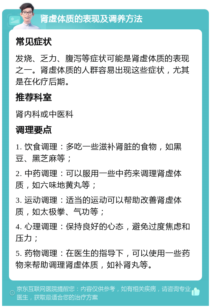 肾虚体质的表现及调养方法 常见症状 发烧、乏力、腹泻等症状可能是肾虚体质的表现之一。肾虚体质的人群容易出现这些症状，尤其是在化疗后期。 推荐科室 肾内科或中医科 调理要点 1. 饮食调理：多吃一些滋补肾脏的食物，如黑豆、黑芝麻等； 2. 中药调理：可以服用一些中药来调理肾虚体质，如六味地黄丸等； 3. 运动调理：适当的运动可以帮助改善肾虚体质，如太极拳、气功等； 4. 心理调理：保持良好的心态，避免过度焦虑和压力； 5. 药物调理：在医生的指导下，可以使用一些药物来帮助调理肾虚体质，如补肾丸等。