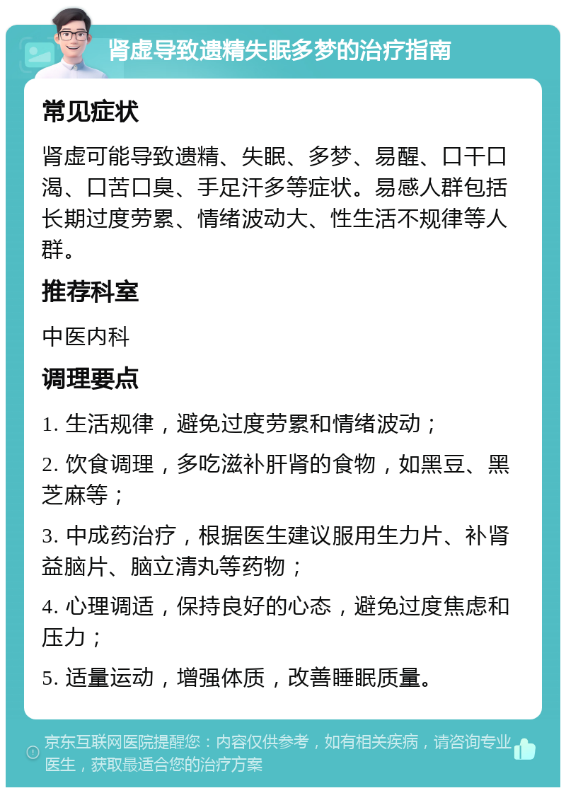 肾虚导致遗精失眠多梦的治疗指南 常见症状 肾虚可能导致遗精、失眠、多梦、易醒、口干口渴、口苦口臭、手足汗多等症状。易感人群包括长期过度劳累、情绪波动大、性生活不规律等人群。 推荐科室 中医内科 调理要点 1. 生活规律，避免过度劳累和情绪波动； 2. 饮食调理，多吃滋补肝肾的食物，如黑豆、黑芝麻等； 3. 中成药治疗，根据医生建议服用生力片、补肾益脑片、脑立清丸等药物； 4. 心理调适，保持良好的心态，避免过度焦虑和压力； 5. 适量运动，增强体质，改善睡眠质量。