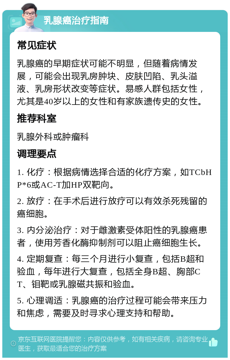 乳腺癌治疗指南 常见症状 乳腺癌的早期症状可能不明显，但随着病情发展，可能会出现乳房肿块、皮肤凹陷、乳头溢液、乳房形状改变等症状。易感人群包括女性，尤其是40岁以上的女性和有家族遗传史的女性。 推荐科室 乳腺外科或肿瘤科 调理要点 1. 化疗：根据病情选择合适的化疗方案，如TCbHP*6或AC-T加HP双靶向。 2. 放疗：在手术后进行放疗可以有效杀死残留的癌细胞。 3. 内分泌治疗：对于雌激素受体阳性的乳腺癌患者，使用芳香化酶抑制剂可以阻止癌细胞生长。 4. 定期复查：每三个月进行小复查，包括B超和验血，每年进行大复查，包括全身B超、胸部CT、钼靶或乳腺磁共振和验血。 5. 心理调适：乳腺癌的治疗过程可能会带来压力和焦虑，需要及时寻求心理支持和帮助。