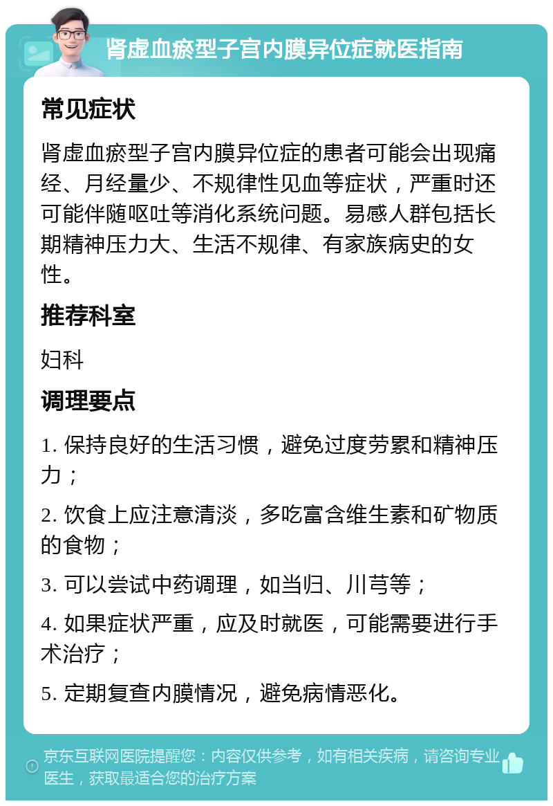 肾虚血瘀型子宫内膜异位症就医指南 常见症状 肾虚血瘀型子宫内膜异位症的患者可能会出现痛经、月经量少、不规律性见血等症状，严重时还可能伴随呕吐等消化系统问题。易感人群包括长期精神压力大、生活不规律、有家族病史的女性。 推荐科室 妇科 调理要点 1. 保持良好的生活习惯，避免过度劳累和精神压力； 2. 饮食上应注意清淡，多吃富含维生素和矿物质的食物； 3. 可以尝试中药调理，如当归、川芎等； 4. 如果症状严重，应及时就医，可能需要进行手术治疗； 5. 定期复查内膜情况，避免病情恶化。