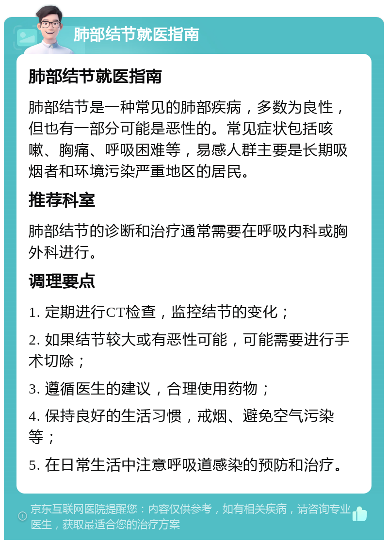 肺部结节就医指南 肺部结节就医指南 肺部结节是一种常见的肺部疾病，多数为良性，但也有一部分可能是恶性的。常见症状包括咳嗽、胸痛、呼吸困难等，易感人群主要是长期吸烟者和环境污染严重地区的居民。 推荐科室 肺部结节的诊断和治疗通常需要在呼吸内科或胸外科进行。 调理要点 1. 定期进行CT检查，监控结节的变化； 2. 如果结节较大或有恶性可能，可能需要进行手术切除； 3. 遵循医生的建议，合理使用药物； 4. 保持良好的生活习惯，戒烟、避免空气污染等； 5. 在日常生活中注意呼吸道感染的预防和治疗。