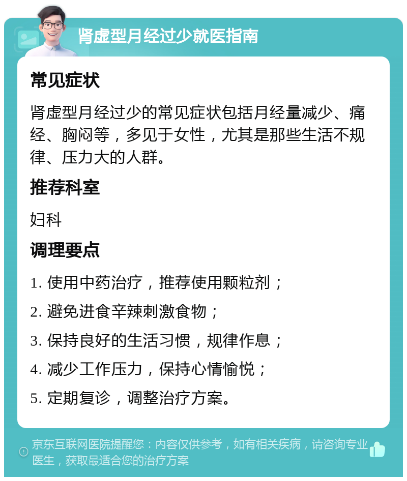 肾虚型月经过少就医指南 常见症状 肾虚型月经过少的常见症状包括月经量减少、痛经、胸闷等，多见于女性，尤其是那些生活不规律、压力大的人群。 推荐科室 妇科 调理要点 1. 使用中药治疗，推荐使用颗粒剂； 2. 避免进食辛辣刺激食物； 3. 保持良好的生活习惯，规律作息； 4. 减少工作压力，保持心情愉悦； 5. 定期复诊，调整治疗方案。