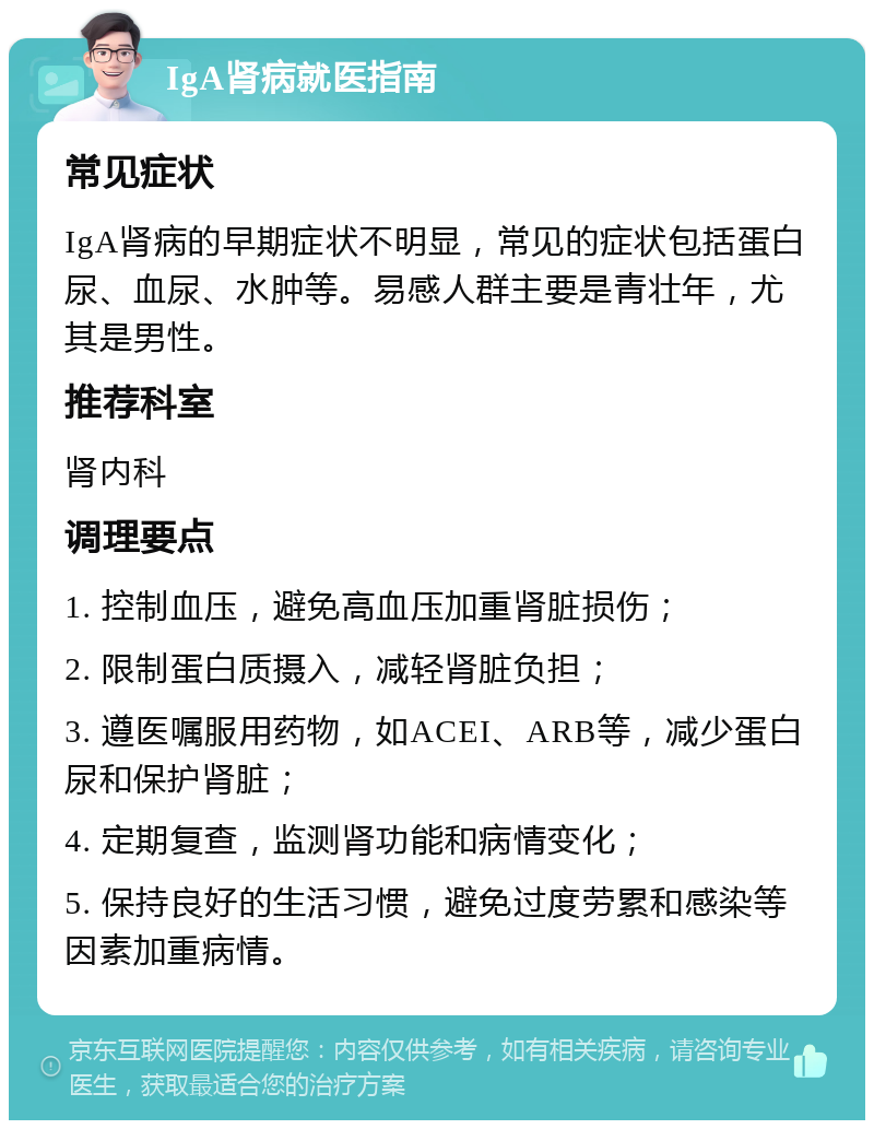 IgA肾病就医指南 常见症状 IgA肾病的早期症状不明显，常见的症状包括蛋白尿、血尿、水肿等。易感人群主要是青壮年，尤其是男性。 推荐科室 肾内科 调理要点 1. 控制血压，避免高血压加重肾脏损伤； 2. 限制蛋白质摄入，减轻肾脏负担； 3. 遵医嘱服用药物，如ACEI、ARB等，减少蛋白尿和保护肾脏； 4. 定期复查，监测肾功能和病情变化； 5. 保持良好的生活习惯，避免过度劳累和感染等因素加重病情。