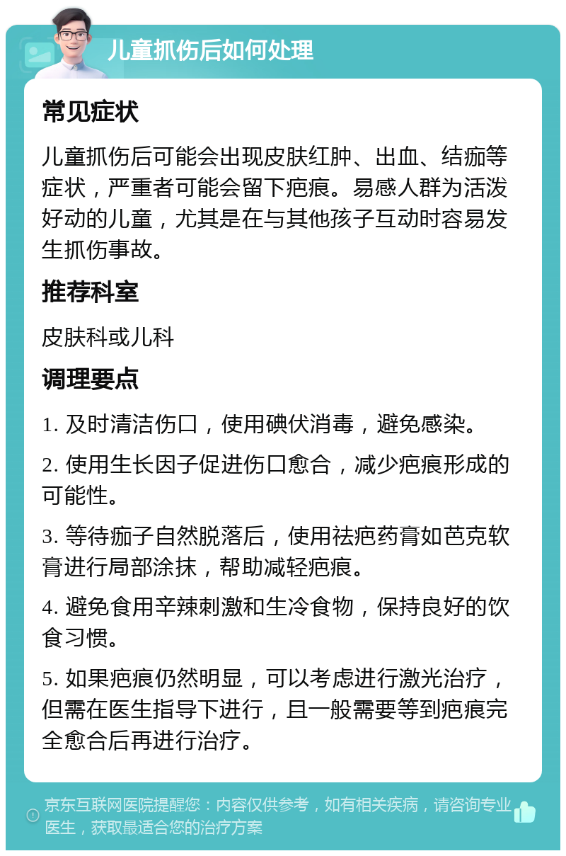 儿童抓伤后如何处理 常见症状 儿童抓伤后可能会出现皮肤红肿、出血、结痂等症状，严重者可能会留下疤痕。易感人群为活泼好动的儿童，尤其是在与其他孩子互动时容易发生抓伤事故。 推荐科室 皮肤科或儿科 调理要点 1. 及时清洁伤口，使用碘伏消毒，避免感染。 2. 使用生长因子促进伤口愈合，减少疤痕形成的可能性。 3. 等待痂子自然脱落后，使用祛疤药膏如芭克软膏进行局部涂抹，帮助减轻疤痕。 4. 避免食用辛辣刺激和生冷食物，保持良好的饮食习惯。 5. 如果疤痕仍然明显，可以考虑进行激光治疗，但需在医生指导下进行，且一般需要等到疤痕完全愈合后再进行治疗。