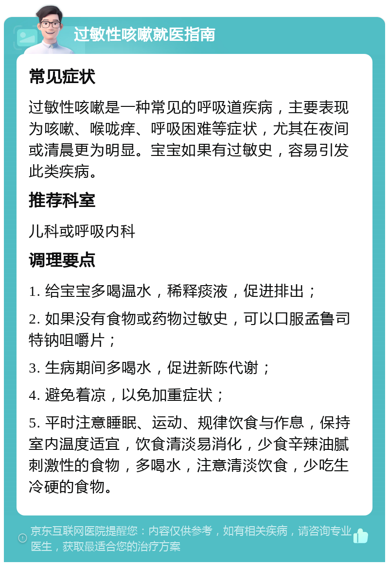 过敏性咳嗽就医指南 常见症状 过敏性咳嗽是一种常见的呼吸道疾病，主要表现为咳嗽、喉咙痒、呼吸困难等症状，尤其在夜间或清晨更为明显。宝宝如果有过敏史，容易引发此类疾病。 推荐科室 儿科或呼吸内科 调理要点 1. 给宝宝多喝温水，稀释痰液，促进排出； 2. 如果没有食物或药物过敏史，可以口服孟鲁司特钠咀嚼片； 3. 生病期间多喝水，促进新陈代谢； 4. 避免着凉，以免加重症状； 5. 平时注意睡眠、运动、规律饮食与作息，保持室内温度适宜，饮食清淡易消化，少食辛辣油腻刺激性的食物，多喝水，注意清淡饮食，少吃生冷硬的食物。