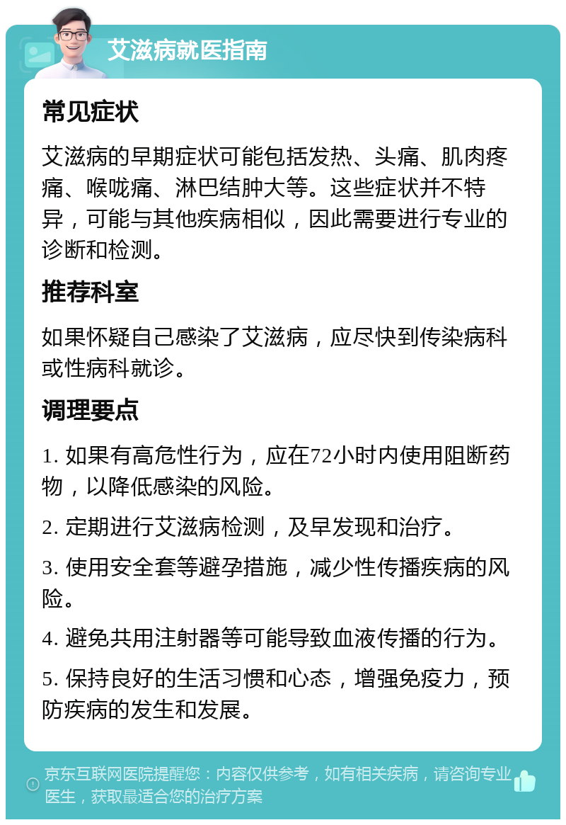 艾滋病就医指南 常见症状 艾滋病的早期症状可能包括发热、头痛、肌肉疼痛、喉咙痛、淋巴结肿大等。这些症状并不特异，可能与其他疾病相似，因此需要进行专业的诊断和检测。 推荐科室 如果怀疑自己感染了艾滋病，应尽快到传染病科或性病科就诊。 调理要点 1. 如果有高危性行为，应在72小时内使用阻断药物，以降低感染的风险。 2. 定期进行艾滋病检测，及早发现和治疗。 3. 使用安全套等避孕措施，减少性传播疾病的风险。 4. 避免共用注射器等可能导致血液传播的行为。 5. 保持良好的生活习惯和心态，增强免疫力，预防疾病的发生和发展。