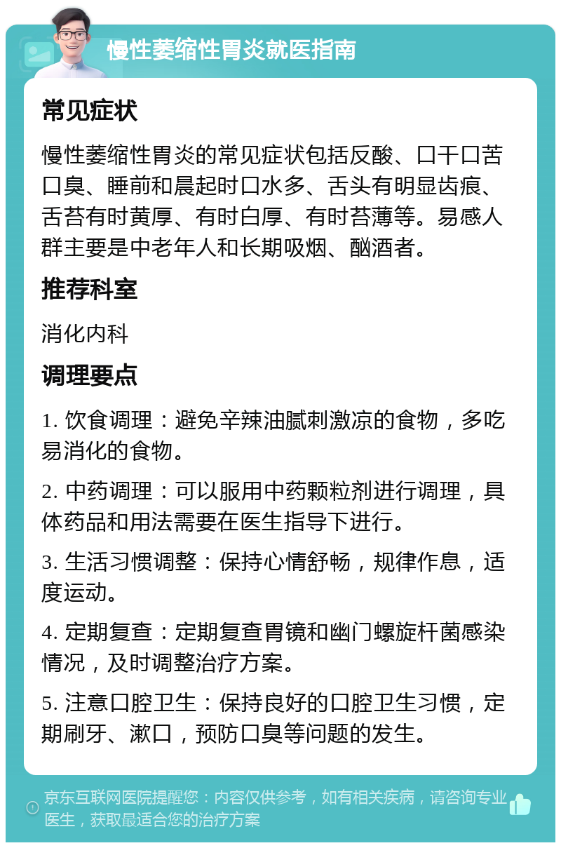 慢性萎缩性胃炎就医指南 常见症状 慢性萎缩性胃炎的常见症状包括反酸、口干口苦口臭、睡前和晨起时口水多、舌头有明显齿痕、舌苔有时黄厚、有时白厚、有时苔薄等。易感人群主要是中老年人和长期吸烟、酗酒者。 推荐科室 消化内科 调理要点 1. 饮食调理：避免辛辣油腻刺激凉的食物，多吃易消化的食物。 2. 中药调理：可以服用中药颗粒剂进行调理，具体药品和用法需要在医生指导下进行。 3. 生活习惯调整：保持心情舒畅，规律作息，适度运动。 4. 定期复查：定期复查胃镜和幽门螺旋杆菌感染情况，及时调整治疗方案。 5. 注意口腔卫生：保持良好的口腔卫生习惯，定期刷牙、漱口，预防口臭等问题的发生。