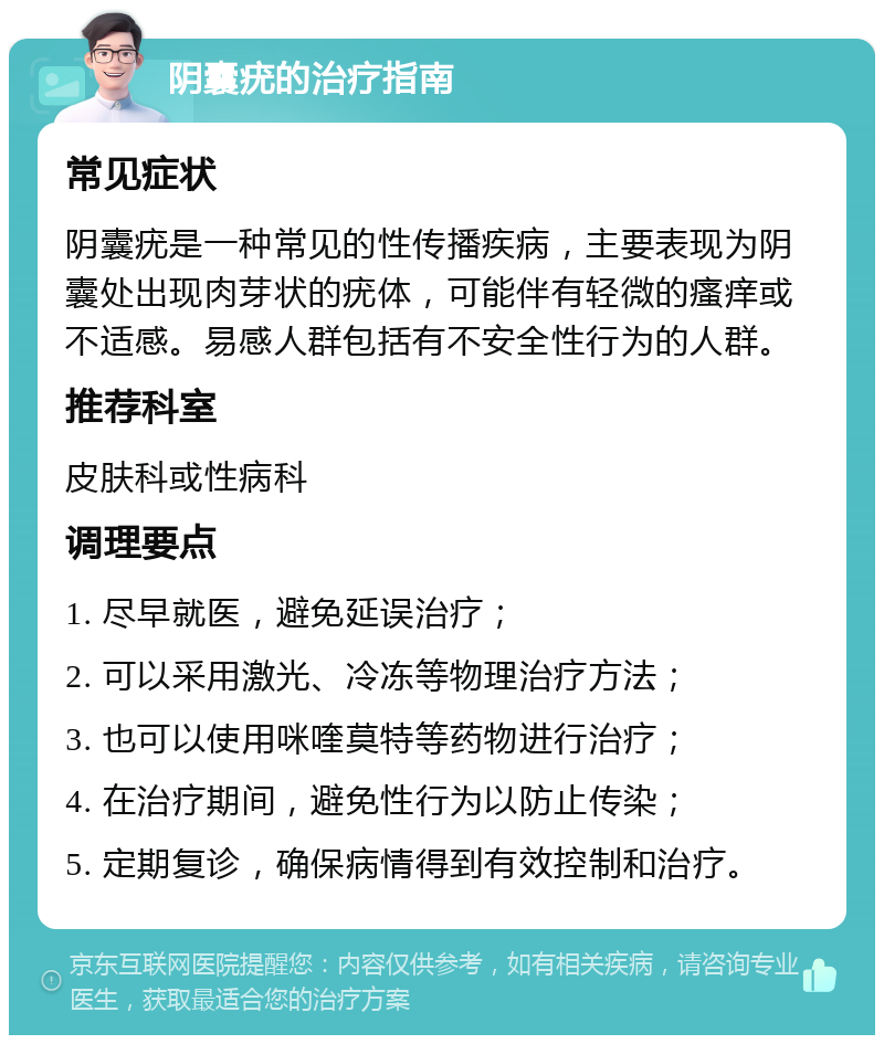 阴囊疣的治疗指南 常见症状 阴囊疣是一种常见的性传播疾病，主要表现为阴囊处出现肉芽状的疣体，可能伴有轻微的瘙痒或不适感。易感人群包括有不安全性行为的人群。 推荐科室 皮肤科或性病科 调理要点 1. 尽早就医，避免延误治疗； 2. 可以采用激光、冷冻等物理治疗方法； 3. 也可以使用咪喹莫特等药物进行治疗； 4. 在治疗期间，避免性行为以防止传染； 5. 定期复诊，确保病情得到有效控制和治疗。