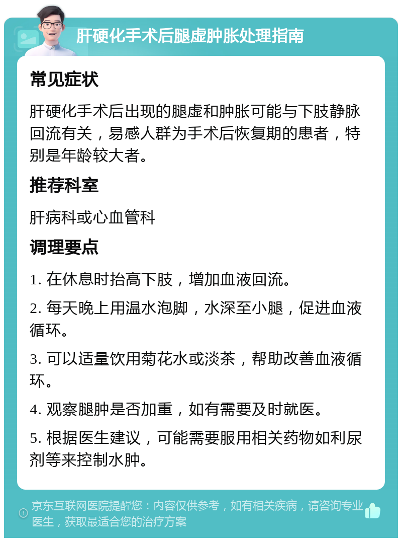 肝硬化手术后腿虚肿胀处理指南 常见症状 肝硬化手术后出现的腿虚和肿胀可能与下肢静脉回流有关，易感人群为手术后恢复期的患者，特别是年龄较大者。 推荐科室 肝病科或心血管科 调理要点 1. 在休息时抬高下肢，增加血液回流。 2. 每天晚上用温水泡脚，水深至小腿，促进血液循环。 3. 可以适量饮用菊花水或淡茶，帮助改善血液循环。 4. 观察腿肿是否加重，如有需要及时就医。 5. 根据医生建议，可能需要服用相关药物如利尿剂等来控制水肿。