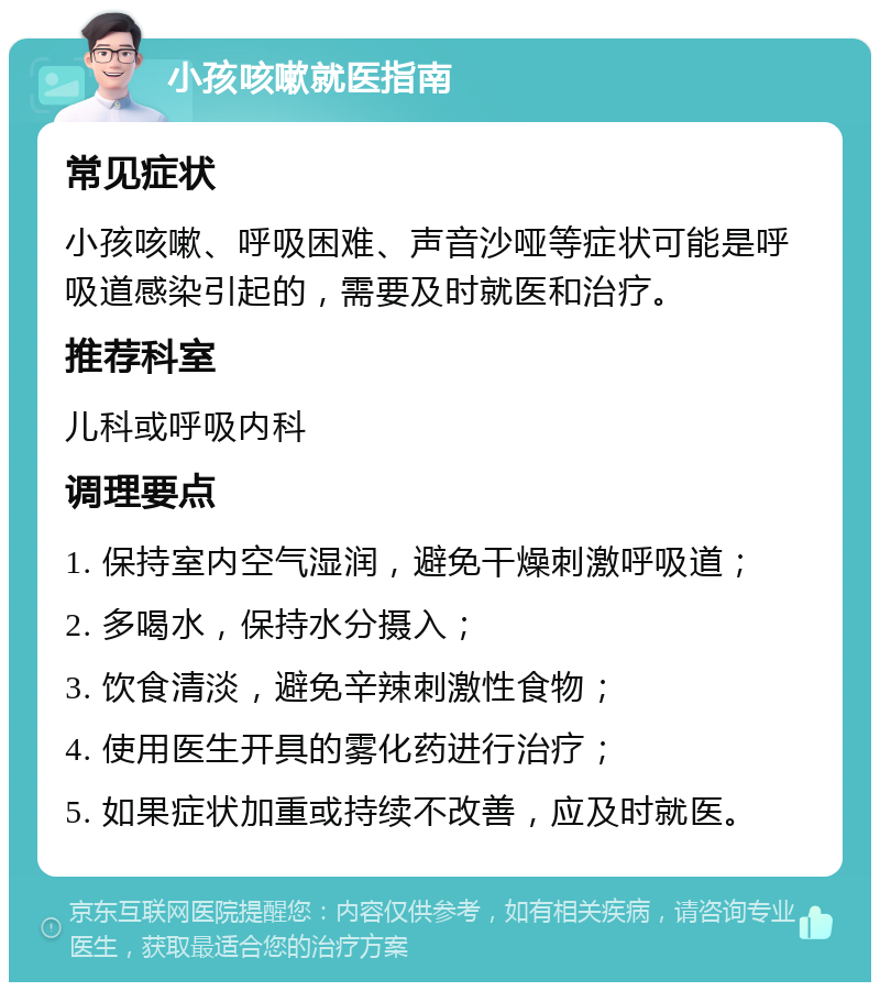 小孩咳嗽就医指南 常见症状 小孩咳嗽、呼吸困难、声音沙哑等症状可能是呼吸道感染引起的，需要及时就医和治疗。 推荐科室 儿科或呼吸内科 调理要点 1. 保持室内空气湿润，避免干燥刺激呼吸道； 2. 多喝水，保持水分摄入； 3. 饮食清淡，避免辛辣刺激性食物； 4. 使用医生开具的雾化药进行治疗； 5. 如果症状加重或持续不改善，应及时就医。