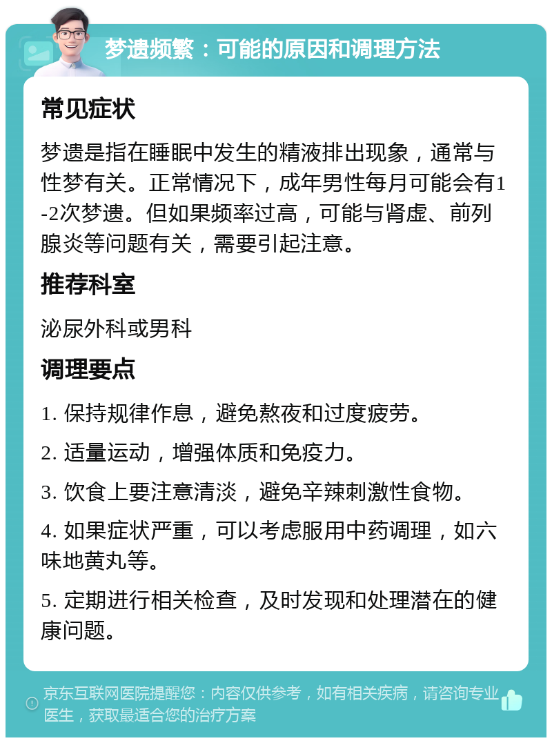 梦遗频繁：可能的原因和调理方法 常见症状 梦遗是指在睡眠中发生的精液排出现象，通常与性梦有关。正常情况下，成年男性每月可能会有1-2次梦遗。但如果频率过高，可能与肾虚、前列腺炎等问题有关，需要引起注意。 推荐科室 泌尿外科或男科 调理要点 1. 保持规律作息，避免熬夜和过度疲劳。 2. 适量运动，增强体质和免疫力。 3. 饮食上要注意清淡，避免辛辣刺激性食物。 4. 如果症状严重，可以考虑服用中药调理，如六味地黄丸等。 5. 定期进行相关检查，及时发现和处理潜在的健康问题。