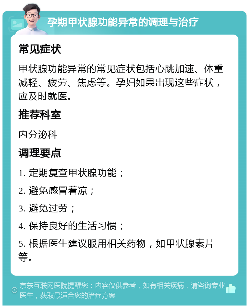 孕期甲状腺功能异常的调理与治疗 常见症状 甲状腺功能异常的常见症状包括心跳加速、体重减轻、疲劳、焦虑等。孕妇如果出现这些症状，应及时就医。 推荐科室 内分泌科 调理要点 1. 定期复查甲状腺功能； 2. 避免感冒着凉； 3. 避免过劳； 4. 保持良好的生活习惯； 5. 根据医生建议服用相关药物，如甲状腺素片等。