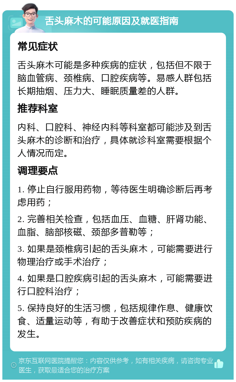 舌头麻木的可能原因及就医指南 常见症状 舌头麻木可能是多种疾病的症状，包括但不限于脑血管病、颈椎病、口腔疾病等。易感人群包括长期抽烟、压力大、睡眠质量差的人群。 推荐科室 内科、口腔科、神经内科等科室都可能涉及到舌头麻木的诊断和治疗，具体就诊科室需要根据个人情况而定。 调理要点 1. 停止自行服用药物，等待医生明确诊断后再考虑用药； 2. 完善相关检查，包括血压、血糖、肝肾功能、血脂、脑部核磁、颈部多普勒等； 3. 如果是颈椎病引起的舌头麻木，可能需要进行物理治疗或手术治疗； 4. 如果是口腔疾病引起的舌头麻木，可能需要进行口腔科治疗； 5. 保持良好的生活习惯，包括规律作息、健康饮食、适量运动等，有助于改善症状和预防疾病的发生。