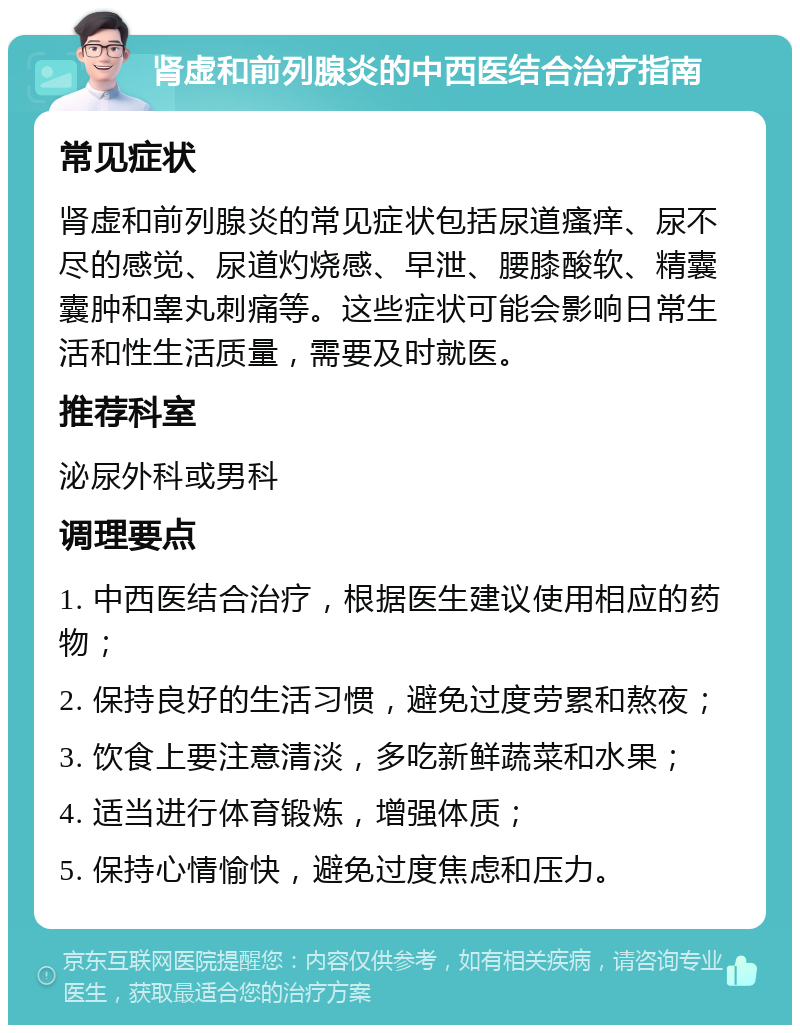 肾虚和前列腺炎的中西医结合治疗指南 常见症状 肾虚和前列腺炎的常见症状包括尿道瘙痒、尿不尽的感觉、尿道灼烧感、早泄、腰膝酸软、精囊囊肿和睾丸刺痛等。这些症状可能会影响日常生活和性生活质量，需要及时就医。 推荐科室 泌尿外科或男科 调理要点 1. 中西医结合治疗，根据医生建议使用相应的药物； 2. 保持良好的生活习惯，避免过度劳累和熬夜； 3. 饮食上要注意清淡，多吃新鲜蔬菜和水果； 4. 适当进行体育锻炼，增强体质； 5. 保持心情愉快，避免过度焦虑和压力。