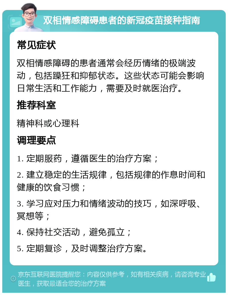 双相情感障碍患者的新冠疫苗接种指南 常见症状 双相情感障碍的患者通常会经历情绪的极端波动，包括躁狂和抑郁状态。这些状态可能会影响日常生活和工作能力，需要及时就医治疗。 推荐科室 精神科或心理科 调理要点 1. 定期服药，遵循医生的治疗方案； 2. 建立稳定的生活规律，包括规律的作息时间和健康的饮食习惯； 3. 学习应对压力和情绪波动的技巧，如深呼吸、冥想等； 4. 保持社交活动，避免孤立； 5. 定期复诊，及时调整治疗方案。