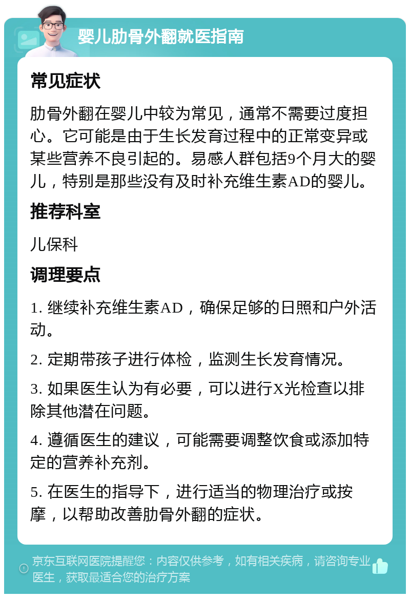 婴儿肋骨外翻就医指南 常见症状 肋骨外翻在婴儿中较为常见，通常不需要过度担心。它可能是由于生长发育过程中的正常变异或某些营养不良引起的。易感人群包括9个月大的婴儿，特别是那些没有及时补充维生素AD的婴儿。 推荐科室 儿保科 调理要点 1. 继续补充维生素AD，确保足够的日照和户外活动。 2. 定期带孩子进行体检，监测生长发育情况。 3. 如果医生认为有必要，可以进行X光检查以排除其他潜在问题。 4. 遵循医生的建议，可能需要调整饮食或添加特定的营养补充剂。 5. 在医生的指导下，进行适当的物理治疗或按摩，以帮助改善肋骨外翻的症状。