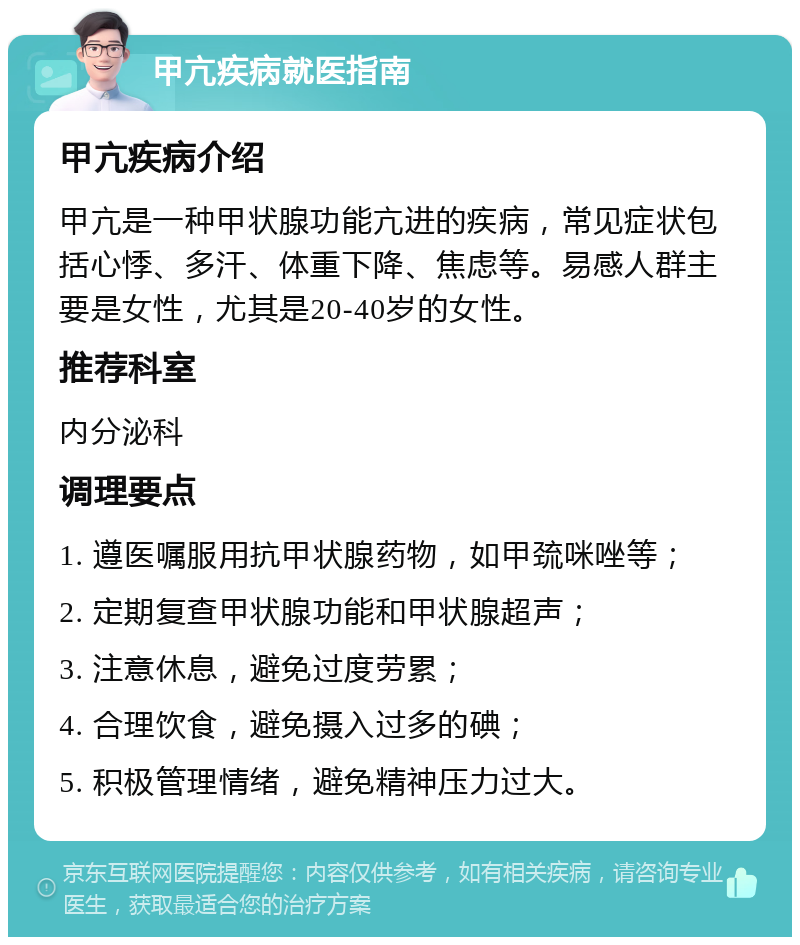 甲亢疾病就医指南 甲亢疾病介绍 甲亢是一种甲状腺功能亢进的疾病，常见症状包括心悸、多汗、体重下降、焦虑等。易感人群主要是女性，尤其是20-40岁的女性。 推荐科室 内分泌科 调理要点 1. 遵医嘱服用抗甲状腺药物，如甲巯咪唑等； 2. 定期复查甲状腺功能和甲状腺超声； 3. 注意休息，避免过度劳累； 4. 合理饮食，避免摄入过多的碘； 5. 积极管理情绪，避免精神压力过大。