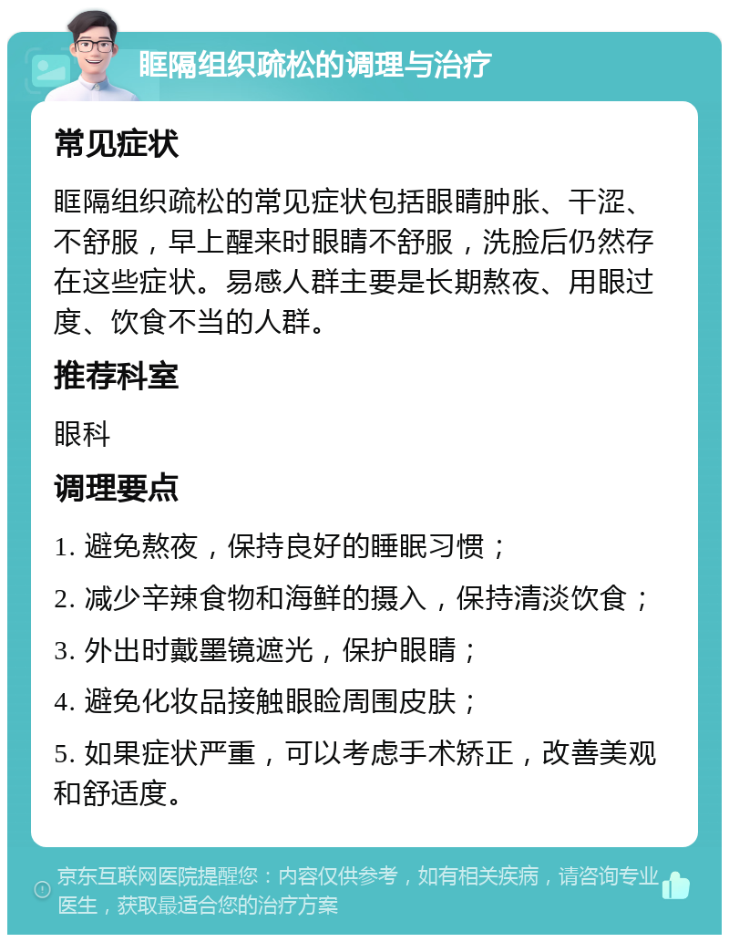 眶隔组织疏松的调理与治疗 常见症状 眶隔组织疏松的常见症状包括眼睛肿胀、干涩、不舒服，早上醒来时眼睛不舒服，洗脸后仍然存在这些症状。易感人群主要是长期熬夜、用眼过度、饮食不当的人群。 推荐科室 眼科 调理要点 1. 避免熬夜，保持良好的睡眠习惯； 2. 减少辛辣食物和海鲜的摄入，保持清淡饮食； 3. 外出时戴墨镜遮光，保护眼睛； 4. 避免化妆品接触眼睑周围皮肤； 5. 如果症状严重，可以考虑手术矫正，改善美观和舒适度。