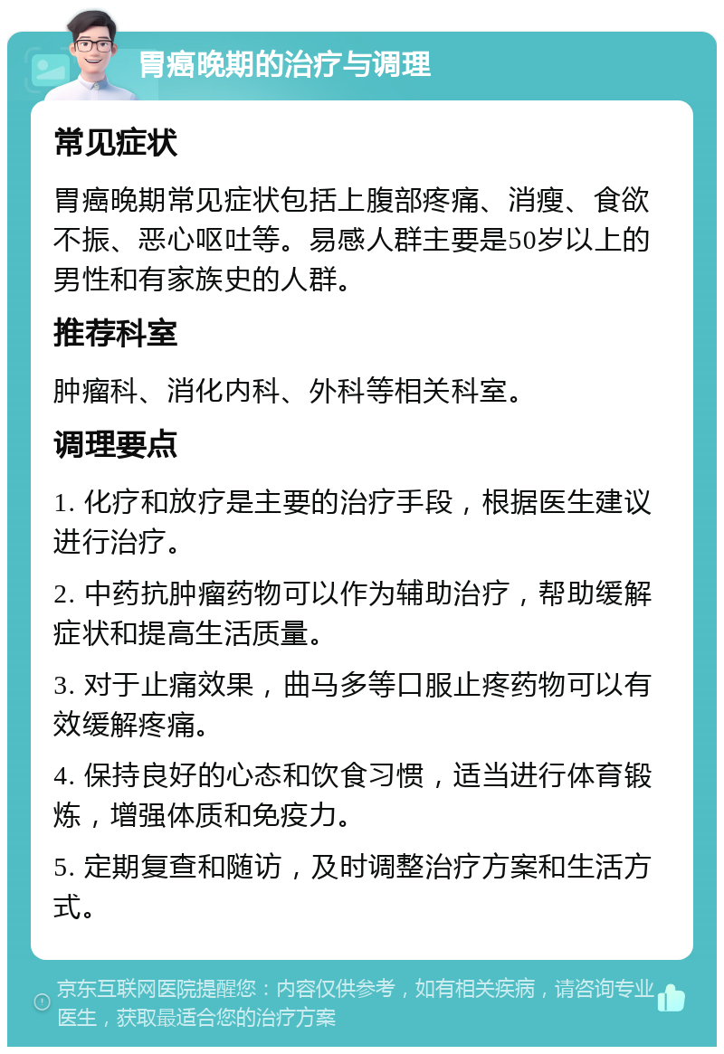 胃癌晚期的治疗与调理 常见症状 胃癌晚期常见症状包括上腹部疼痛、消瘦、食欲不振、恶心呕吐等。易感人群主要是50岁以上的男性和有家族史的人群。 推荐科室 肿瘤科、消化内科、外科等相关科室。 调理要点 1. 化疗和放疗是主要的治疗手段，根据医生建议进行治疗。 2. 中药抗肿瘤药物可以作为辅助治疗，帮助缓解症状和提高生活质量。 3. 对于止痛效果，曲马多等口服止疼药物可以有效缓解疼痛。 4. 保持良好的心态和饮食习惯，适当进行体育锻炼，增强体质和免疫力。 5. 定期复查和随访，及时调整治疗方案和生活方式。