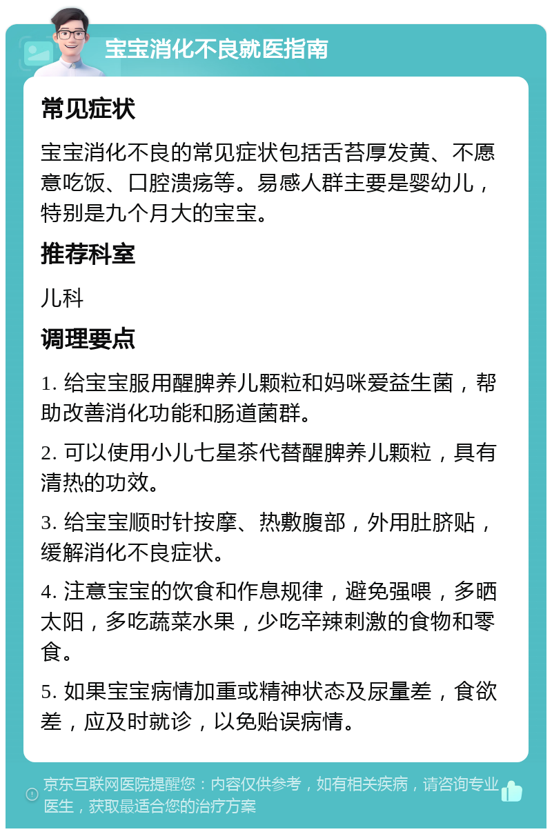 宝宝消化不良就医指南 常见症状 宝宝消化不良的常见症状包括舌苔厚发黄、不愿意吃饭、口腔溃疡等。易感人群主要是婴幼儿，特别是九个月大的宝宝。 推荐科室 儿科 调理要点 1. 给宝宝服用醒脾养儿颗粒和妈咪爱益生菌，帮助改善消化功能和肠道菌群。 2. 可以使用小儿七星茶代替醒脾养儿颗粒，具有清热的功效。 3. 给宝宝顺时针按摩、热敷腹部，外用肚脐贴，缓解消化不良症状。 4. 注意宝宝的饮食和作息规律，避免强喂，多晒太阳，多吃蔬菜水果，少吃辛辣刺激的食物和零食。 5. 如果宝宝病情加重或精神状态及尿量差，食欲差，应及时就诊，以免贻误病情。