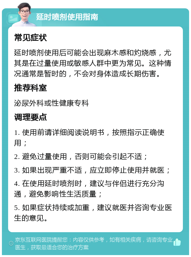 延时喷剂使用指南 常见症状 延时喷剂使用后可能会出现麻木感和灼烧感，尤其是在过量使用或敏感人群中更为常见。这种情况通常是暂时的，不会对身体造成长期伤害。 推荐科室 泌尿外科或性健康专科 调理要点 1. 使用前请详细阅读说明书，按照指示正确使用； 2. 避免过量使用，否则可能会引起不适； 3. 如果出现严重不适，应立即停止使用并就医； 4. 在使用延时喷剂时，建议与伴侣进行充分沟通，避免影响性生活质量； 5. 如果症状持续或加重，建议就医并咨询专业医生的意见。