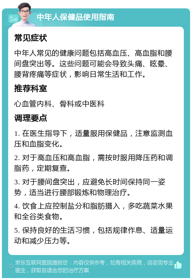 中年人保健品使用指南 常见症状 中年人常见的健康问题包括高血压、高血脂和腰间盘突出等。这些问题可能会导致头痛、眩晕、腰背疼痛等症状，影响日常生活和工作。 推荐科室 心血管内科、骨科或中医科 调理要点 1. 在医生指导下，适量服用保健品，注意监测血压和血脂变化。 2. 对于高血压和高血脂，需按时服用降压药和调脂药，定期复查。 3. 对于腰间盘突出，应避免长时间保持同一姿势，适当进行腰部锻炼和物理治疗。 4. 饮食上应控制盐分和脂肪摄入，多吃蔬菜水果和全谷类食物。 5. 保持良好的生活习惯，包括规律作息、适量运动和减少压力等。