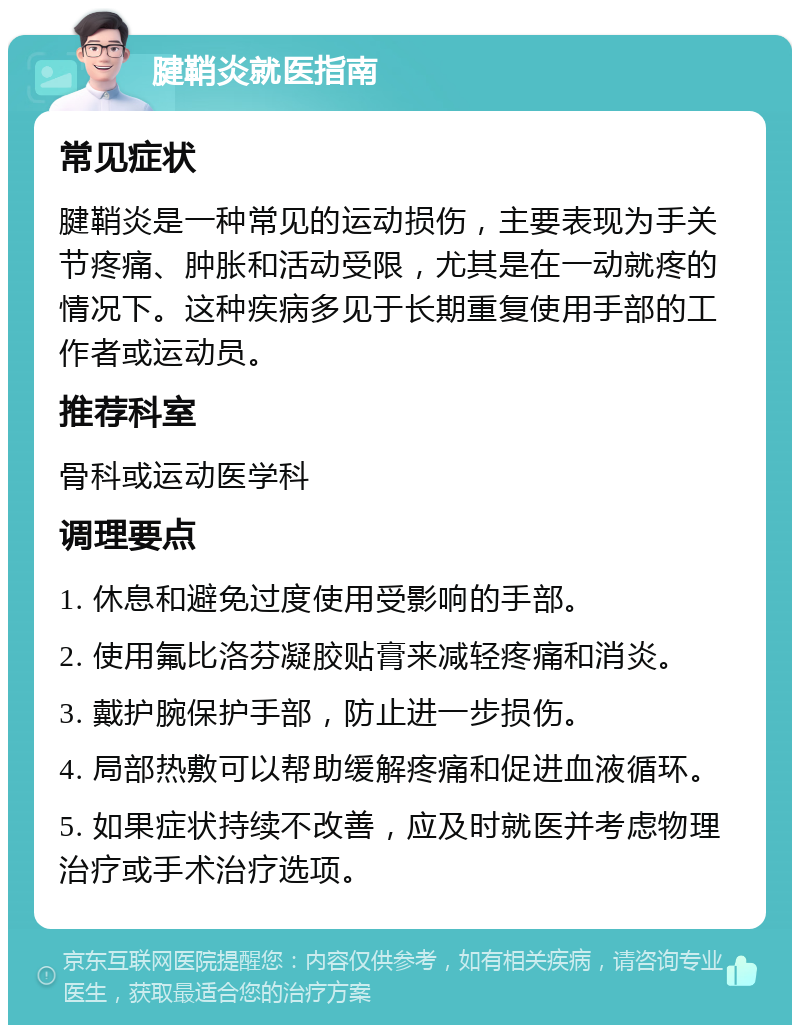 腱鞘炎就医指南 常见症状 腱鞘炎是一种常见的运动损伤，主要表现为手关节疼痛、肿胀和活动受限，尤其是在一动就疼的情况下。这种疾病多见于长期重复使用手部的工作者或运动员。 推荐科室 骨科或运动医学科 调理要点 1. 休息和避免过度使用受影响的手部。 2. 使用氟比洛芬凝胶贴膏来减轻疼痛和消炎。 3. 戴护腕保护手部，防止进一步损伤。 4. 局部热敷可以帮助缓解疼痛和促进血液循环。 5. 如果症状持续不改善，应及时就医并考虑物理治疗或手术治疗选项。