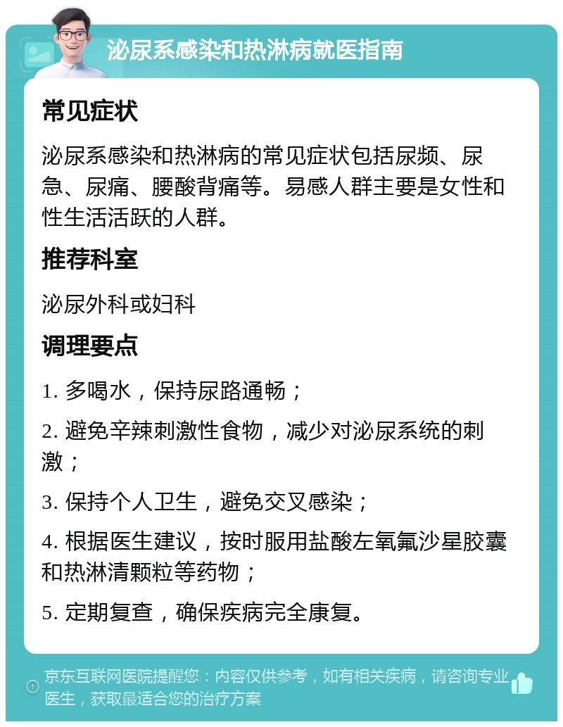 泌尿系感染和热淋病就医指南 常见症状 泌尿系感染和热淋病的常见症状包括尿频、尿急、尿痛、腰酸背痛等。易感人群主要是女性和性生活活跃的人群。 推荐科室 泌尿外科或妇科 调理要点 1. 多喝水，保持尿路通畅； 2. 避免辛辣刺激性食物，减少对泌尿系统的刺激； 3. 保持个人卫生，避免交叉感染； 4. 根据医生建议，按时服用盐酸左氧氟沙星胶囊和热淋清颗粒等药物； 5. 定期复查，确保疾病完全康复。