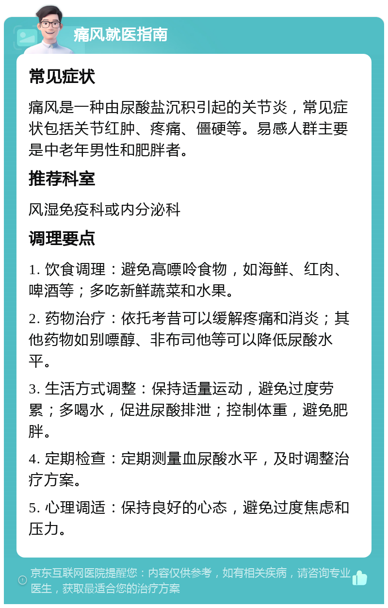 痛风就医指南 常见症状 痛风是一种由尿酸盐沉积引起的关节炎，常见症状包括关节红肿、疼痛、僵硬等。易感人群主要是中老年男性和肥胖者。 推荐科室 风湿免疫科或内分泌科 调理要点 1. 饮食调理：避免高嘌呤食物，如海鲜、红肉、啤酒等；多吃新鲜蔬菜和水果。 2. 药物治疗：依托考昔可以缓解疼痛和消炎；其他药物如别嘌醇、非布司他等可以降低尿酸水平。 3. 生活方式调整：保持适量运动，避免过度劳累；多喝水，促进尿酸排泄；控制体重，避免肥胖。 4. 定期检查：定期测量血尿酸水平，及时调整治疗方案。 5. 心理调适：保持良好的心态，避免过度焦虑和压力。