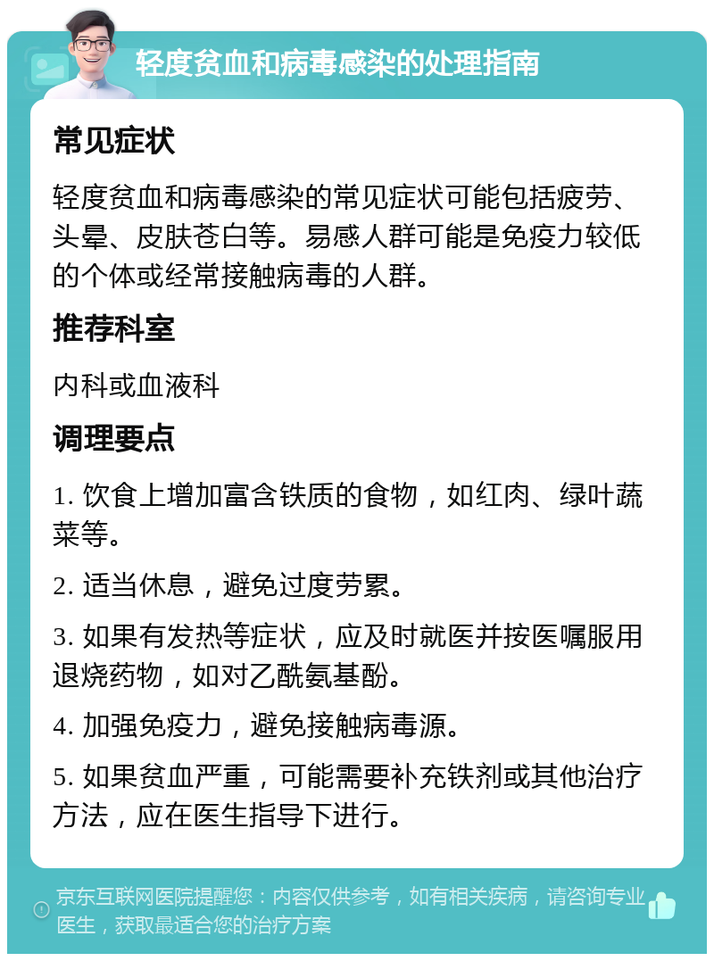 轻度贫血和病毒感染的处理指南 常见症状 轻度贫血和病毒感染的常见症状可能包括疲劳、头晕、皮肤苍白等。易感人群可能是免疫力较低的个体或经常接触病毒的人群。 推荐科室 内科或血液科 调理要点 1. 饮食上增加富含铁质的食物，如红肉、绿叶蔬菜等。 2. 适当休息，避免过度劳累。 3. 如果有发热等症状，应及时就医并按医嘱服用退烧药物，如对乙酰氨基酚。 4. 加强免疫力，避免接触病毒源。 5. 如果贫血严重，可能需要补充铁剂或其他治疗方法，应在医生指导下进行。