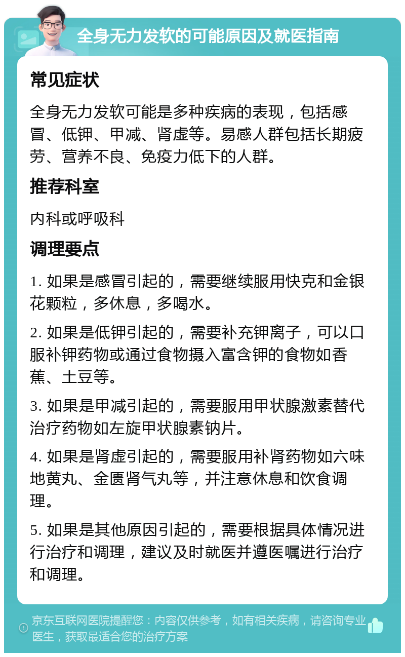 全身无力发软的可能原因及就医指南 常见症状 全身无力发软可能是多种疾病的表现，包括感冒、低钾、甲减、肾虚等。易感人群包括长期疲劳、营养不良、免疫力低下的人群。 推荐科室 内科或呼吸科 调理要点 1. 如果是感冒引起的，需要继续服用快克和金银花颗粒，多休息，多喝水。 2. 如果是低钾引起的，需要补充钾离子，可以口服补钾药物或通过食物摄入富含钾的食物如香蕉、土豆等。 3. 如果是甲减引起的，需要服用甲状腺激素替代治疗药物如左旋甲状腺素钠片。 4. 如果是肾虚引起的，需要服用补肾药物如六味地黄丸、金匮肾气丸等，并注意休息和饮食调理。 5. 如果是其他原因引起的，需要根据具体情况进行治疗和调理，建议及时就医并遵医嘱进行治疗和调理。