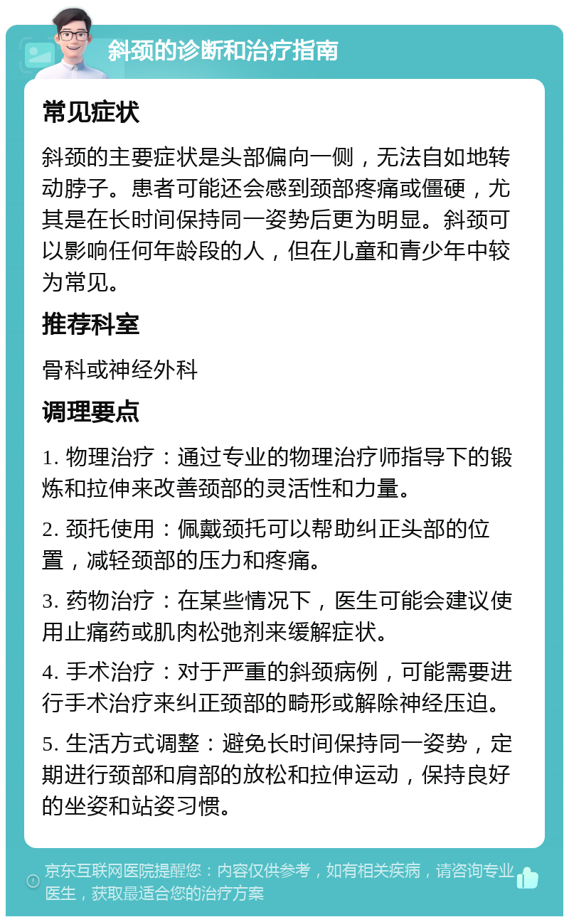 斜颈的诊断和治疗指南 常见症状 斜颈的主要症状是头部偏向一侧，无法自如地转动脖子。患者可能还会感到颈部疼痛或僵硬，尤其是在长时间保持同一姿势后更为明显。斜颈可以影响任何年龄段的人，但在儿童和青少年中较为常见。 推荐科室 骨科或神经外科 调理要点 1. 物理治疗：通过专业的物理治疗师指导下的锻炼和拉伸来改善颈部的灵活性和力量。 2. 颈托使用：佩戴颈托可以帮助纠正头部的位置，减轻颈部的压力和疼痛。 3. 药物治疗：在某些情况下，医生可能会建议使用止痛药或肌肉松弛剂来缓解症状。 4. 手术治疗：对于严重的斜颈病例，可能需要进行手术治疗来纠正颈部的畸形或解除神经压迫。 5. 生活方式调整：避免长时间保持同一姿势，定期进行颈部和肩部的放松和拉伸运动，保持良好的坐姿和站姿习惯。