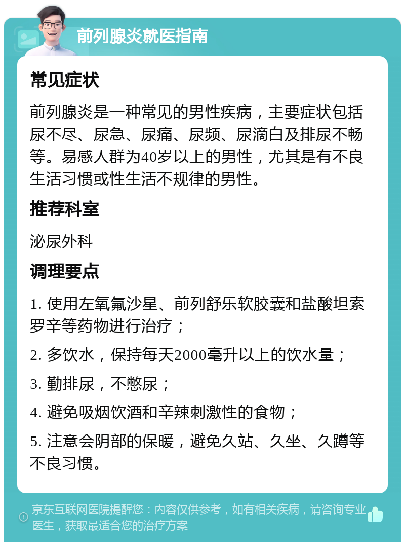 前列腺炎就医指南 常见症状 前列腺炎是一种常见的男性疾病，主要症状包括尿不尽、尿急、尿痛、尿频、尿滴白及排尿不畅等。易感人群为40岁以上的男性，尤其是有不良生活习惯或性生活不规律的男性。 推荐科室 泌尿外科 调理要点 1. 使用左氧氟沙星、前列舒乐软胶囊和盐酸坦索罗辛等药物进行治疗； 2. 多饮水，保持每天2000毫升以上的饮水量； 3. 勤排尿，不憋尿； 4. 避免吸烟饮酒和辛辣刺激性的食物； 5. 注意会阴部的保暖，避免久站、久坐、久蹲等不良习惯。