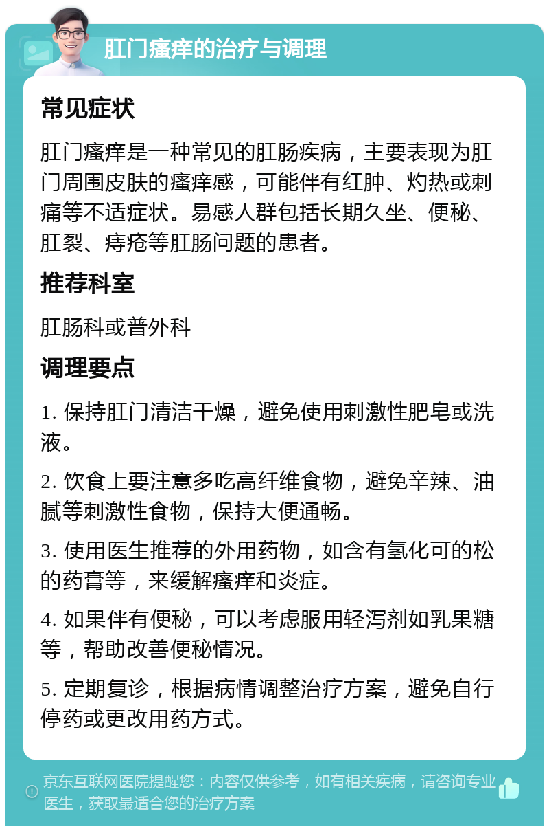 肛门瘙痒的治疗与调理 常见症状 肛门瘙痒是一种常见的肛肠疾病，主要表现为肛门周围皮肤的瘙痒感，可能伴有红肿、灼热或刺痛等不适症状。易感人群包括长期久坐、便秘、肛裂、痔疮等肛肠问题的患者。 推荐科室 肛肠科或普外科 调理要点 1. 保持肛门清洁干燥，避免使用刺激性肥皂或洗液。 2. 饮食上要注意多吃高纤维食物，避免辛辣、油腻等刺激性食物，保持大便通畅。 3. 使用医生推荐的外用药物，如含有氢化可的松的药膏等，来缓解瘙痒和炎症。 4. 如果伴有便秘，可以考虑服用轻泻剂如乳果糖等，帮助改善便秘情况。 5. 定期复诊，根据病情调整治疗方案，避免自行停药或更改用药方式。