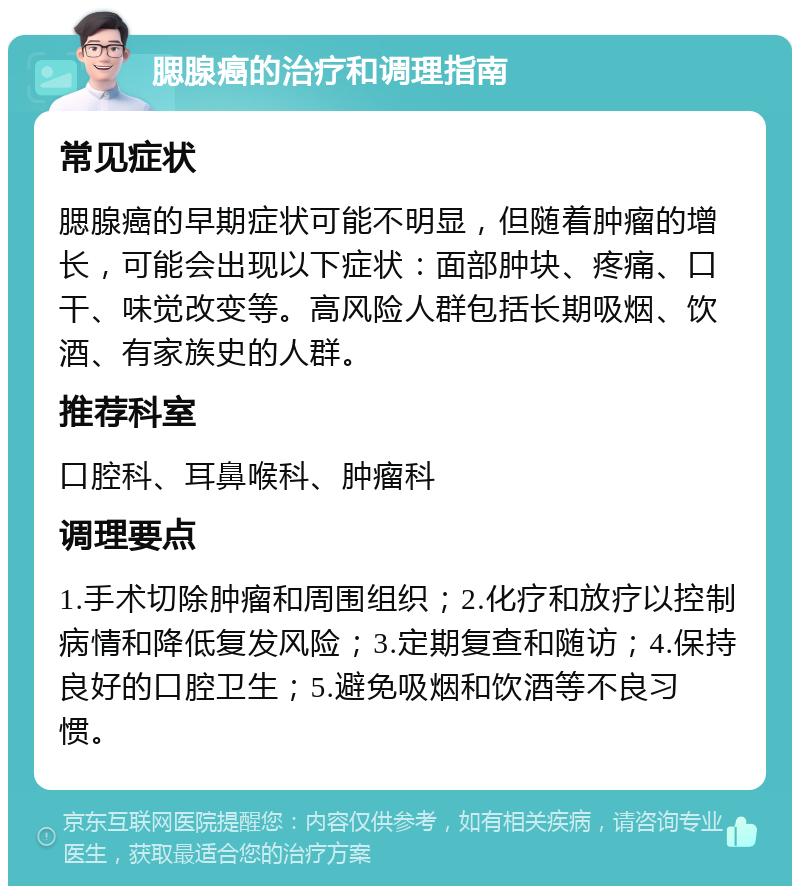 腮腺癌的治疗和调理指南 常见症状 腮腺癌的早期症状可能不明显，但随着肿瘤的增长，可能会出现以下症状：面部肿块、疼痛、口干、味觉改变等。高风险人群包括长期吸烟、饮酒、有家族史的人群。 推荐科室 口腔科、耳鼻喉科、肿瘤科 调理要点 1.手术切除肿瘤和周围组织；2.化疗和放疗以控制病情和降低复发风险；3.定期复查和随访；4.保持良好的口腔卫生；5.避免吸烟和饮酒等不良习惯。