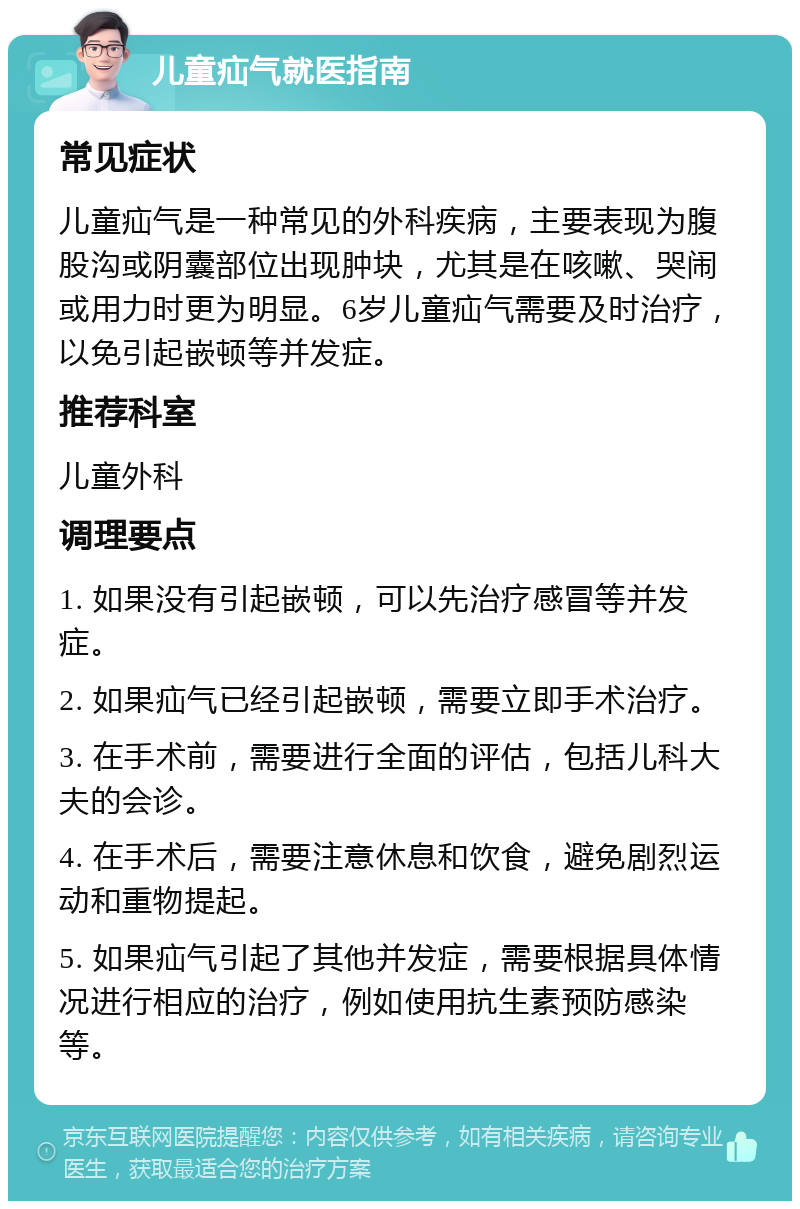 儿童疝气就医指南 常见症状 儿童疝气是一种常见的外科疾病，主要表现为腹股沟或阴囊部位出现肿块，尤其是在咳嗽、哭闹或用力时更为明显。6岁儿童疝气需要及时治疗，以免引起嵌顿等并发症。 推荐科室 儿童外科 调理要点 1. 如果没有引起嵌顿，可以先治疗感冒等并发症。 2. 如果疝气已经引起嵌顿，需要立即手术治疗。 3. 在手术前，需要进行全面的评估，包括儿科大夫的会诊。 4. 在手术后，需要注意休息和饮食，避免剧烈运动和重物提起。 5. 如果疝气引起了其他并发症，需要根据具体情况进行相应的治疗，例如使用抗生素预防感染等。