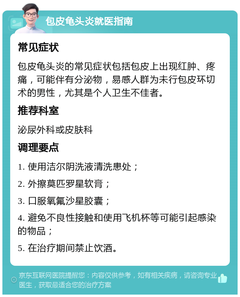 包皮龟头炎就医指南 常见症状 包皮龟头炎的常见症状包括包皮上出现红肿、疼痛，可能伴有分泌物，易感人群为未行包皮环切术的男性，尤其是个人卫生不佳者。 推荐科室 泌尿外科或皮肤科 调理要点 1. 使用洁尔阴洗液清洗患处； 2. 外擦莫匹罗星软膏； 3. 口服氧氟沙星胶囊； 4. 避免不良性接触和使用飞机杯等可能引起感染的物品； 5. 在治疗期间禁止饮酒。