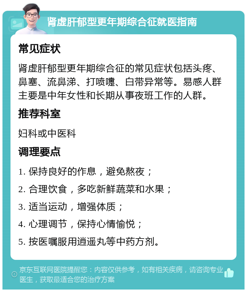 肾虚肝郁型更年期综合征就医指南 常见症状 肾虚肝郁型更年期综合征的常见症状包括头疼、鼻塞、流鼻涕、打喷嚏、白带异常等。易感人群主要是中年女性和长期从事夜班工作的人群。 推荐科室 妇科或中医科 调理要点 1. 保持良好的作息，避免熬夜； 2. 合理饮食，多吃新鲜蔬菜和水果； 3. 适当运动，增强体质； 4. 心理调节，保持心情愉悦； 5. 按医嘱服用逍遥丸等中药方剂。