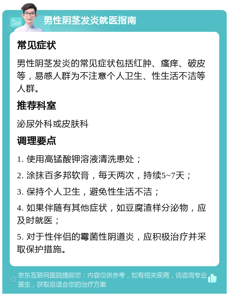 男性阴茎发炎就医指南 常见症状 男性阴茎发炎的常见症状包括红肿、瘙痒、破皮等，易感人群为不注意个人卫生、性生活不洁等人群。 推荐科室 泌尿外科或皮肤科 调理要点 1. 使用高锰酸钾溶液清洗患处； 2. 涂抹百多邦软膏，每天两次，持续5~7天； 3. 保持个人卫生，避免性生活不洁； 4. 如果伴随有其他症状，如豆腐渣样分泌物，应及时就医； 5. 对于性伴侣的霉菌性阴道炎，应积极治疗并采取保护措施。