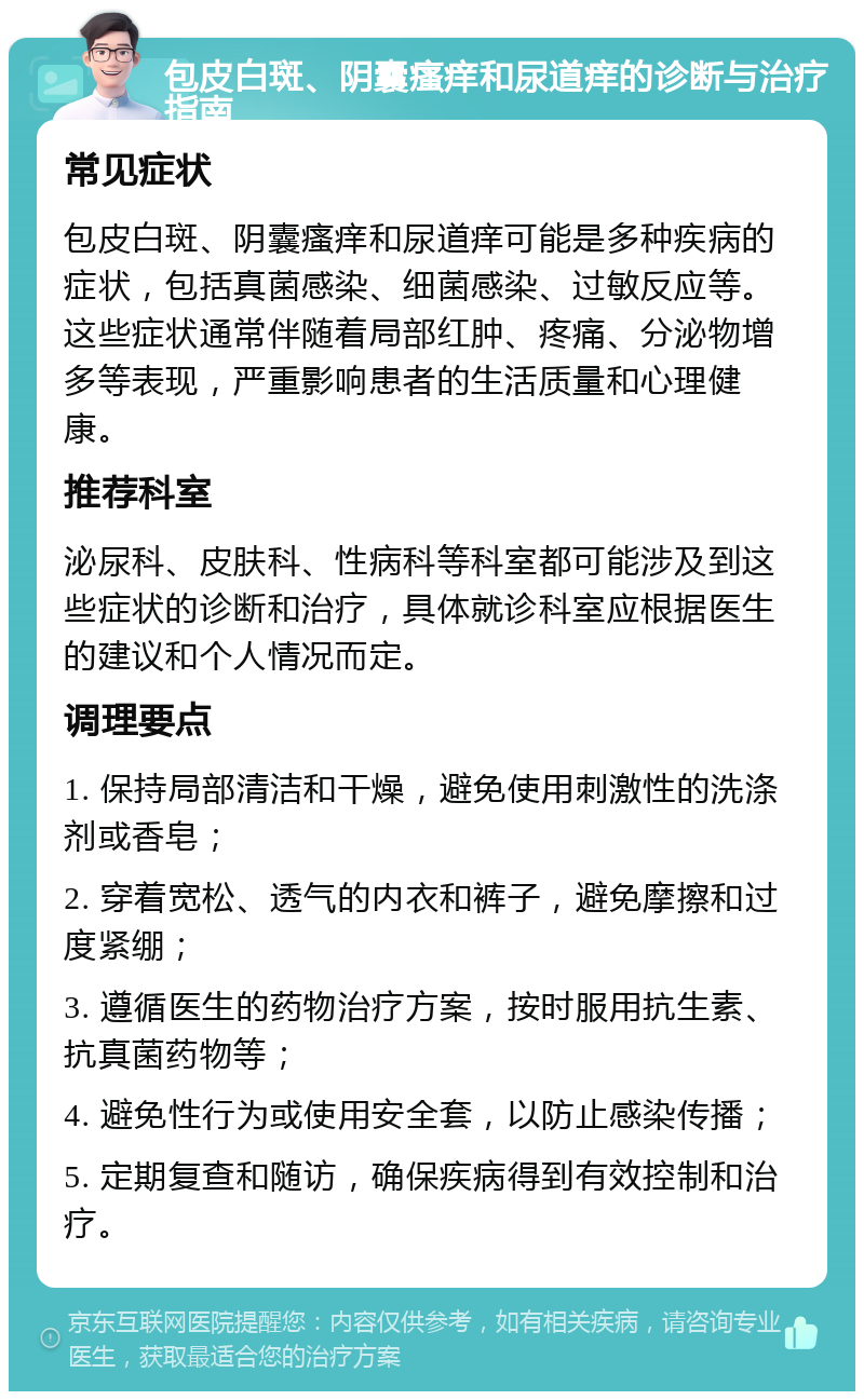 包皮白斑、阴囊瘙痒和尿道痒的诊断与治疗指南 常见症状 包皮白斑、阴囊瘙痒和尿道痒可能是多种疾病的症状，包括真菌感染、细菌感染、过敏反应等。这些症状通常伴随着局部红肿、疼痛、分泌物增多等表现，严重影响患者的生活质量和心理健康。 推荐科室 泌尿科、皮肤科、性病科等科室都可能涉及到这些症状的诊断和治疗，具体就诊科室应根据医生的建议和个人情况而定。 调理要点 1. 保持局部清洁和干燥，避免使用刺激性的洗涤剂或香皂； 2. 穿着宽松、透气的内衣和裤子，避免摩擦和过度紧绷； 3. 遵循医生的药物治疗方案，按时服用抗生素、抗真菌药物等； 4. 避免性行为或使用安全套，以防止感染传播； 5. 定期复查和随访，确保疾病得到有效控制和治疗。