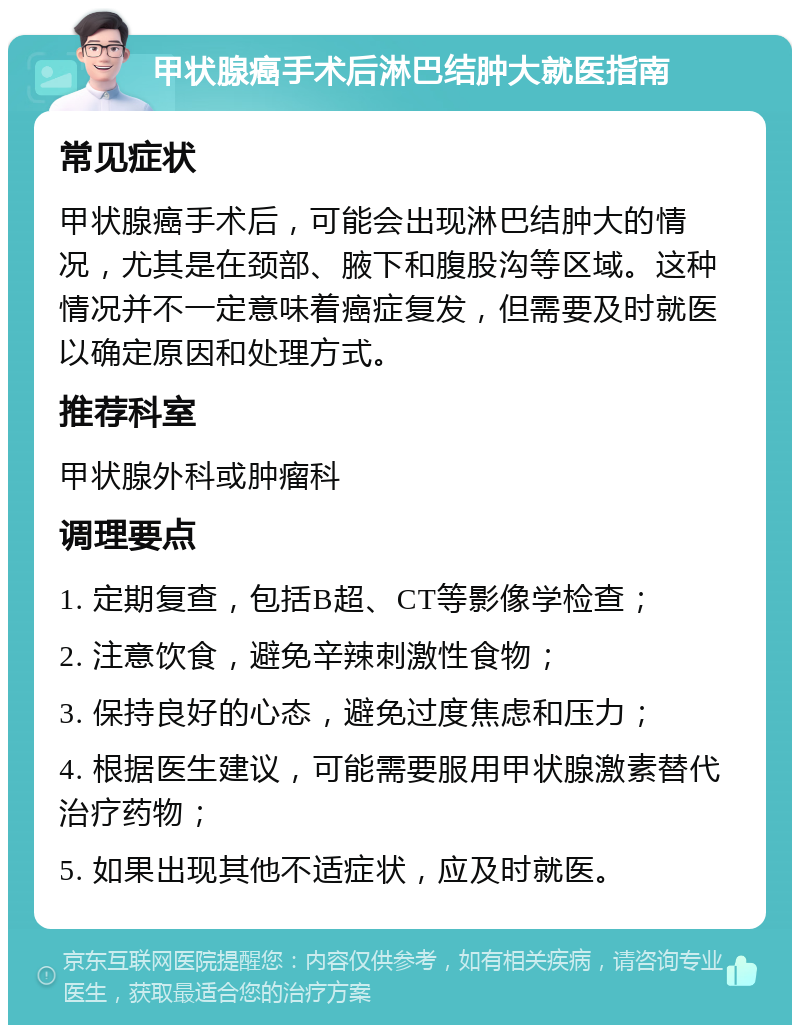 甲状腺癌手术后淋巴结肿大就医指南 常见症状 甲状腺癌手术后，可能会出现淋巴结肿大的情况，尤其是在颈部、腋下和腹股沟等区域。这种情况并不一定意味着癌症复发，但需要及时就医以确定原因和处理方式。 推荐科室 甲状腺外科或肿瘤科 调理要点 1. 定期复查，包括B超、CT等影像学检查； 2. 注意饮食，避免辛辣刺激性食物； 3. 保持良好的心态，避免过度焦虑和压力； 4. 根据医生建议，可能需要服用甲状腺激素替代治疗药物； 5. 如果出现其他不适症状，应及时就医。