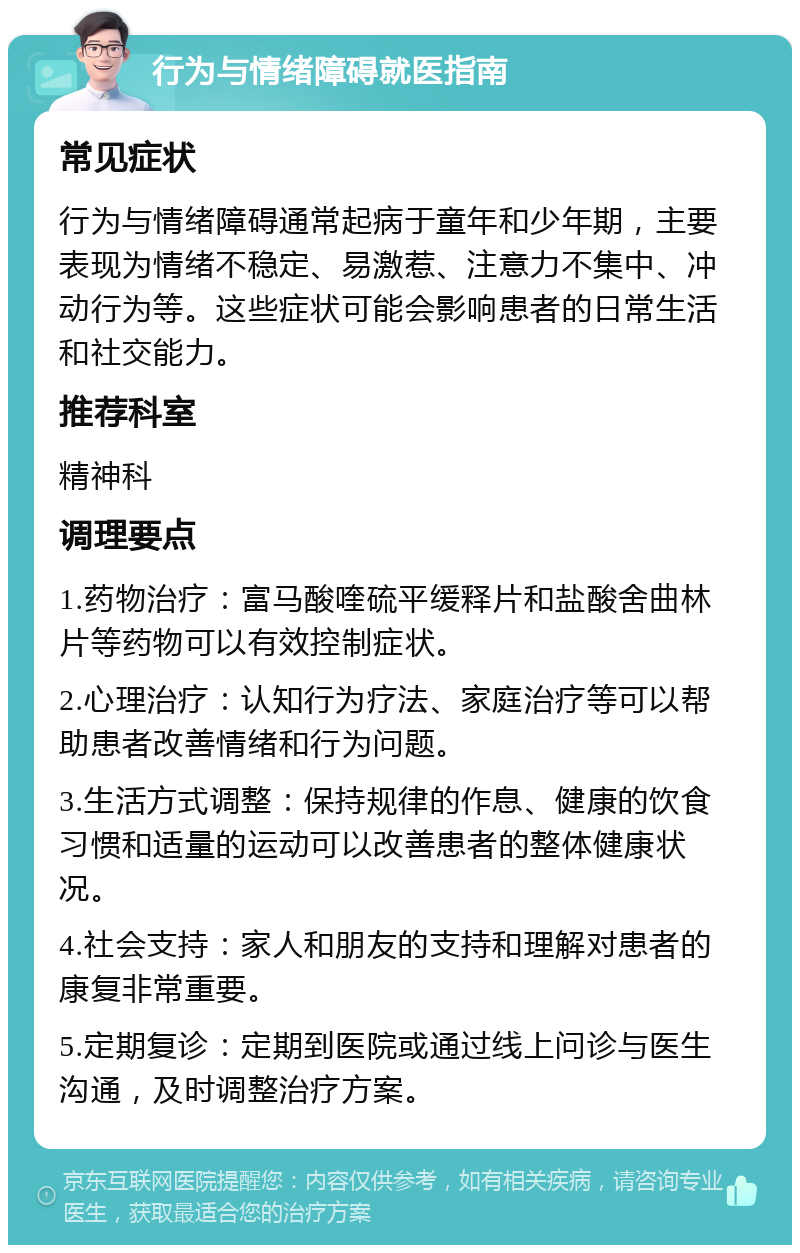 行为与情绪障碍就医指南 常见症状 行为与情绪障碍通常起病于童年和少年期，主要表现为情绪不稳定、易激惹、注意力不集中、冲动行为等。这些症状可能会影响患者的日常生活和社交能力。 推荐科室 精神科 调理要点 1.药物治疗：富马酸喹硫平缓释片和盐酸舍曲林片等药物可以有效控制症状。 2.心理治疗：认知行为疗法、家庭治疗等可以帮助患者改善情绪和行为问题。 3.生活方式调整：保持规律的作息、健康的饮食习惯和适量的运动可以改善患者的整体健康状况。 4.社会支持：家人和朋友的支持和理解对患者的康复非常重要。 5.定期复诊：定期到医院或通过线上问诊与医生沟通，及时调整治疗方案。