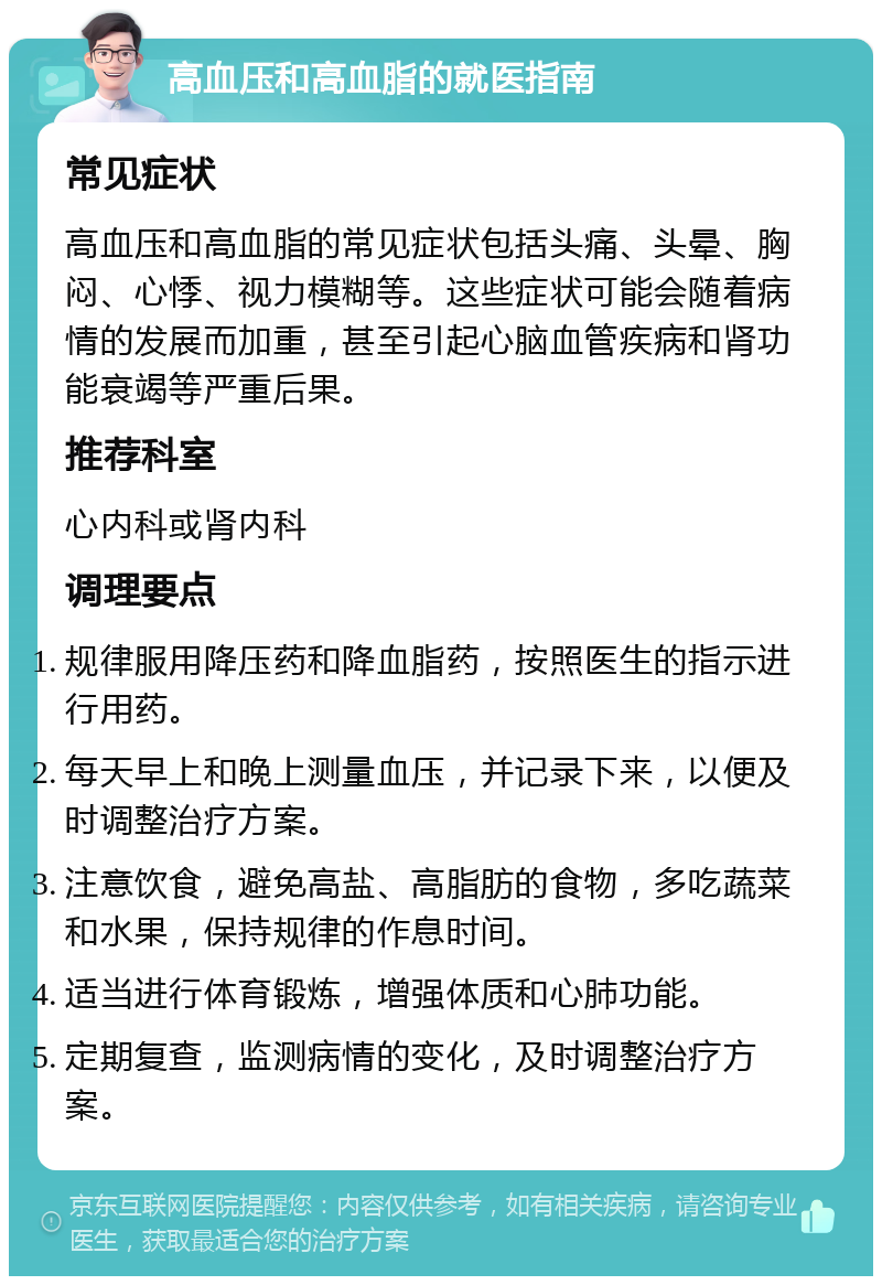 高血压和高血脂的就医指南 常见症状 高血压和高血脂的常见症状包括头痛、头晕、胸闷、心悸、视力模糊等。这些症状可能会随着病情的发展而加重，甚至引起心脑血管疾病和肾功能衰竭等严重后果。 推荐科室 心内科或肾内科 调理要点 规律服用降压药和降血脂药，按照医生的指示进行用药。 每天早上和晚上测量血压，并记录下来，以便及时调整治疗方案。 注意饮食，避免高盐、高脂肪的食物，多吃蔬菜和水果，保持规律的作息时间。 适当进行体育锻炼，增强体质和心肺功能。 定期复查，监测病情的变化，及时调整治疗方案。