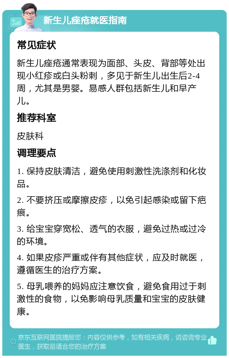 新生儿痤疮就医指南 常见症状 新生儿痤疮通常表现为面部、头皮、背部等处出现小红疹或白头粉刺，多见于新生儿出生后2-4周，尤其是男婴。易感人群包括新生儿和早产儿。 推荐科室 皮肤科 调理要点 1. 保持皮肤清洁，避免使用刺激性洗涤剂和化妆品。 2. 不要挤压或摩擦皮疹，以免引起感染或留下疤痕。 3. 给宝宝穿宽松、透气的衣服，避免过热或过冷的环境。 4. 如果皮疹严重或伴有其他症状，应及时就医，遵循医生的治疗方案。 5. 母乳喂养的妈妈应注意饮食，避免食用过于刺激性的食物，以免影响母乳质量和宝宝的皮肤健康。