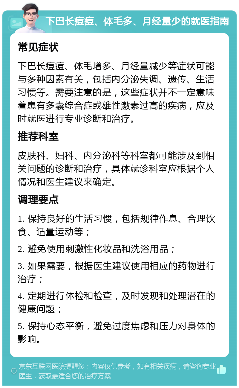 下巴长痘痘、体毛多、月经量少的就医指南 常见症状 下巴长痘痘、体毛增多、月经量减少等症状可能与多种因素有关，包括内分泌失调、遗传、生活习惯等。需要注意的是，这些症状并不一定意味着患有多囊综合症或雄性激素过高的疾病，应及时就医进行专业诊断和治疗。 推荐科室 皮肤科、妇科、内分泌科等科室都可能涉及到相关问题的诊断和治疗，具体就诊科室应根据个人情况和医生建议来确定。 调理要点 1. 保持良好的生活习惯，包括规律作息、合理饮食、适量运动等； 2. 避免使用刺激性化妆品和洗浴用品； 3. 如果需要，根据医生建议使用相应的药物进行治疗； 4. 定期进行体检和检查，及时发现和处理潜在的健康问题； 5. 保持心态平衡，避免过度焦虑和压力对身体的影响。