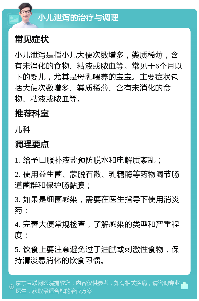 小儿泄泻的治疗与调理 常见症状 小儿泄泻是指小儿大便次数增多，粪质稀薄，含有未消化的食物、粘液或脓血等。常见于6个月以下的婴儿，尤其是母乳喂养的宝宝。主要症状包括大便次数增多、粪质稀薄、含有未消化的食物、粘液或脓血等。 推荐科室 儿科 调理要点 1. 给予口服补液盐预防脱水和电解质紊乱； 2. 使用益生菌、蒙脱石散、乳糖酶等药物调节肠道菌群和保护肠黏膜； 3. 如果是细菌感染，需要在医生指导下使用消炎药； 4. 完善大便常规检查，了解感染的类型和严重程度； 5. 饮食上要注意避免过于油腻或刺激性食物，保持清淡易消化的饮食习惯。