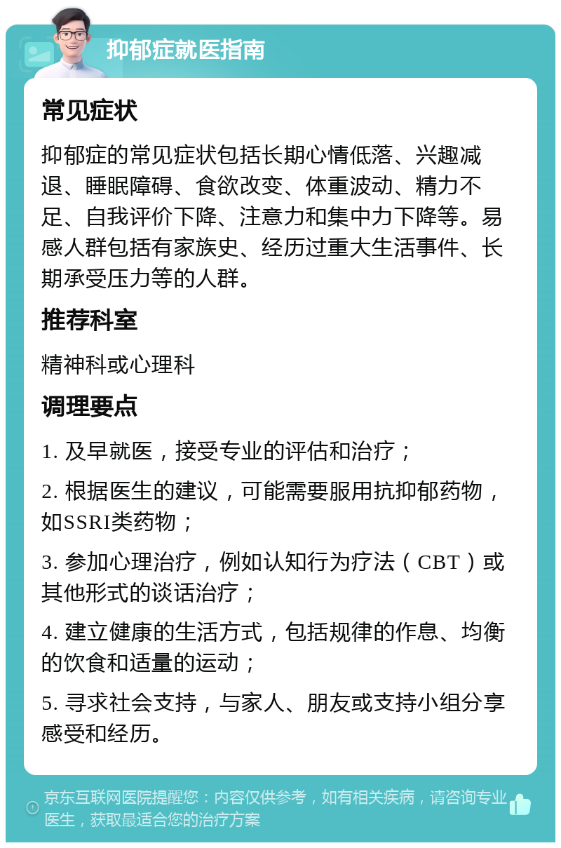 抑郁症就医指南 常见症状 抑郁症的常见症状包括长期心情低落、兴趣减退、睡眠障碍、食欲改变、体重波动、精力不足、自我评价下降、注意力和集中力下降等。易感人群包括有家族史、经历过重大生活事件、长期承受压力等的人群。 推荐科室 精神科或心理科 调理要点 1. 及早就医，接受专业的评估和治疗； 2. 根据医生的建议，可能需要服用抗抑郁药物，如SSRI类药物； 3. 参加心理治疗，例如认知行为疗法（CBT）或其他形式的谈话治疗； 4. 建立健康的生活方式，包括规律的作息、均衡的饮食和适量的运动； 5. 寻求社会支持，与家人、朋友或支持小组分享感受和经历。